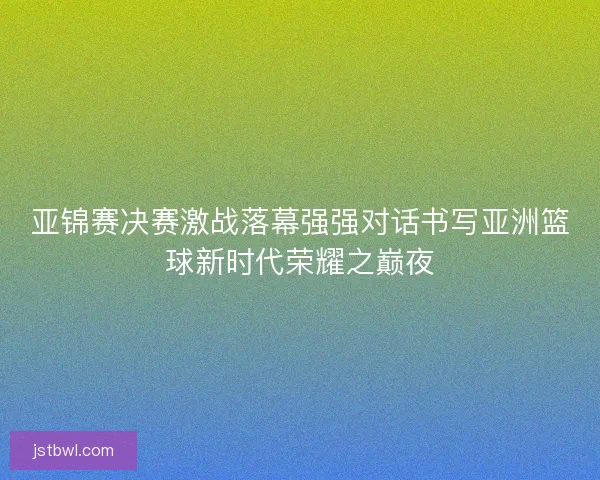 亚锦赛决赛激战落幕强强对话书写亚洲篮球新时代荣耀之巅夜 亚锦赛决赛激战落幕强强对话书写亚洲篮球新时代荣耀之巅夜