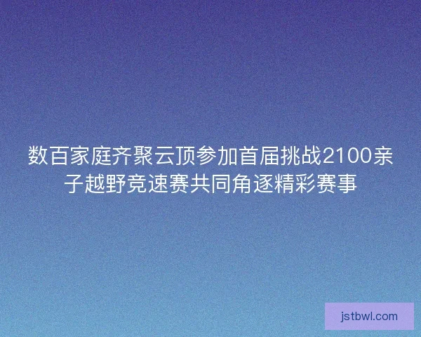 数百家庭齐聚云顶参加首届挑战2100亲子越野竞速赛共同角逐精彩赛事