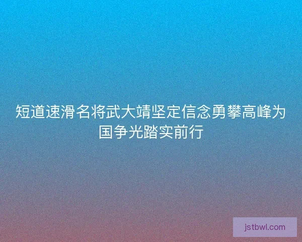 短道速滑名将武大靖坚定信念勇攀高峰为国争光踏实前行