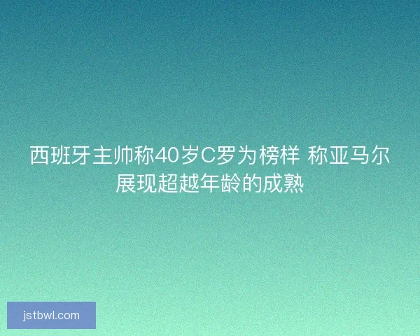 西班牙主帅称40岁C罗为榜样 称亚马尔展现超越年龄的成熟