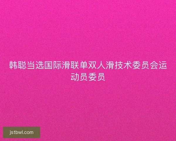韩聪当选国际滑联单双人滑技术委员会运动员委员