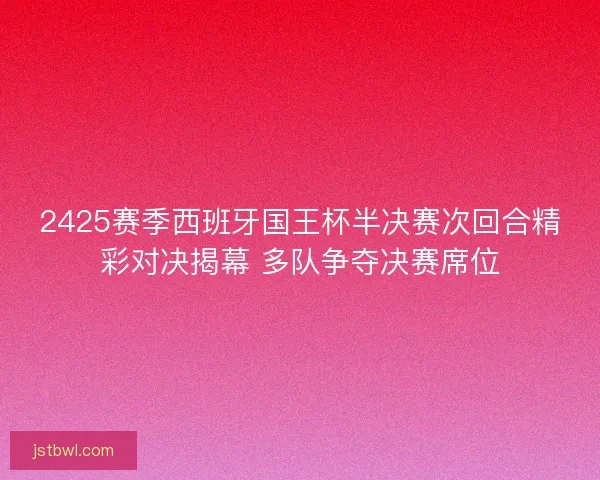 2425赛季西班牙国王杯半决赛次回合精彩对决揭幕 多队争夺决赛席位 2425赛季西班牙国王杯半决赛次回合精彩对决揭幕 多队争夺决赛席位