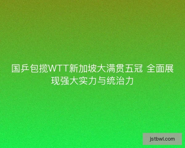国乒包揽WTT新加坡大满贯五冠 全面展现强大实力与统治力