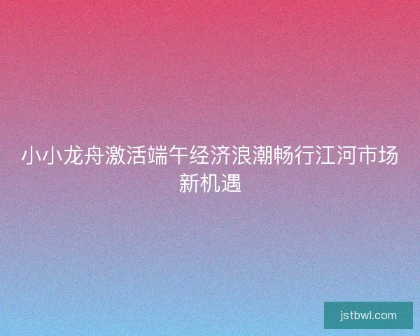小小龙舟激活端午经济浪潮畅行江河市场新机遇