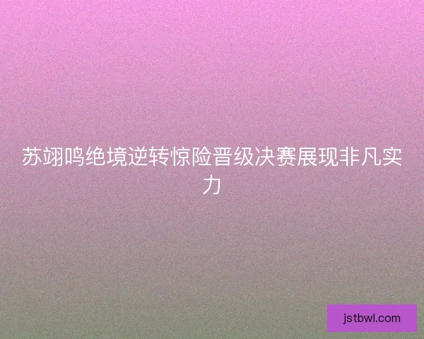 苏翊鸣绝境逆转惊险晋级决赛展现非凡实力