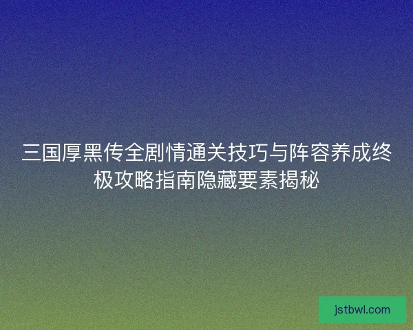 三国厚黑传全剧情通关技巧与阵容养成终极攻略指南隐藏要素揭秘