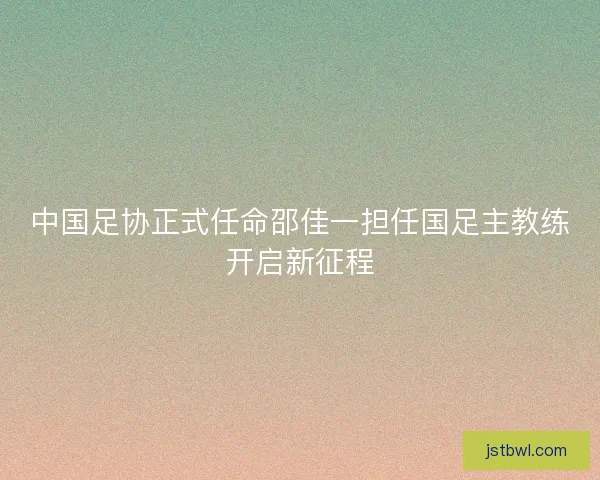 中国足协正式任命邵佳一担任国足主教练开启新征程