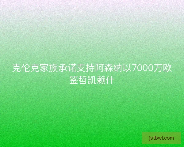 克伦克家族承诺支持阿森纳以7000万欧签哲凯赖什