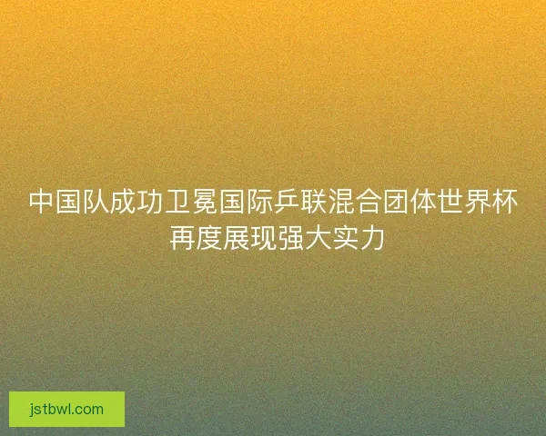 中国队成功卫冕国际乒联混合团体世界杯 再度展现强大实力