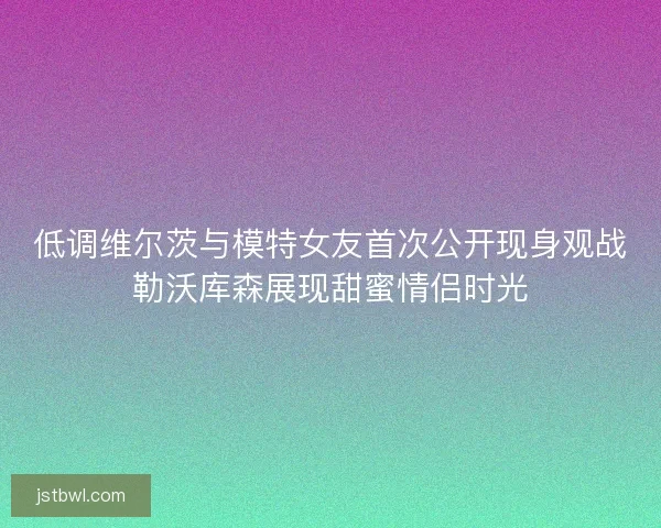低调维尔茨与模特女友首次公开现身观战勒沃库森展现甜蜜情侣时光