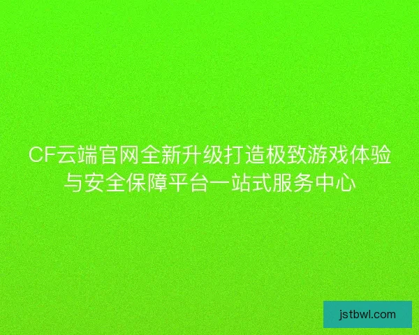 CF云端官网全新升级打造极致游戏体验与安全保障平台一站式服务中心