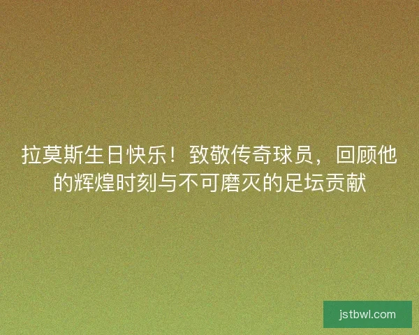拉莫斯生日快乐！致敬传奇球员，回顾他的辉煌时刻与不可磨灭的足坛贡献