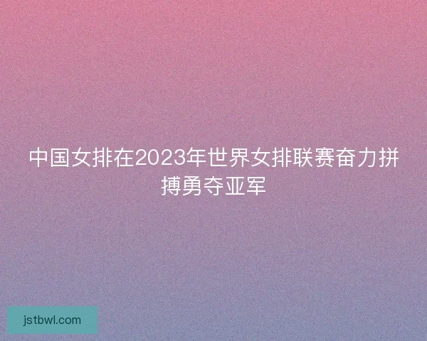 中国女排在2023年世界女排联赛奋力拼搏勇夺亚军 中国女排在2023年世界女排联赛奋力拼搏勇夺亚军