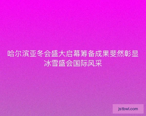 哈尔滨亚冬会盛大启幕筹备成果斐然彰显冰雪盛会国际风采 哈尔滨亚冬会盛大启幕筹备成果斐然彰显冰雪盛会国际风采