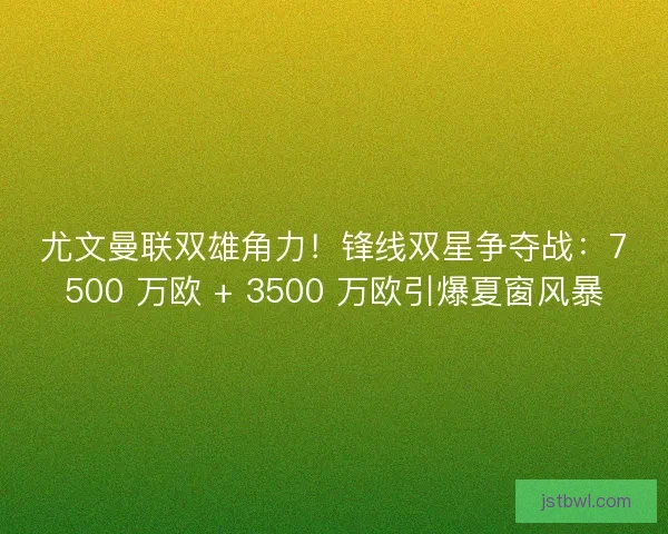 尤文曼联双雄角力！锋线双星争夺战：7500 万欧 + 3500 万欧引爆夏窗风暴