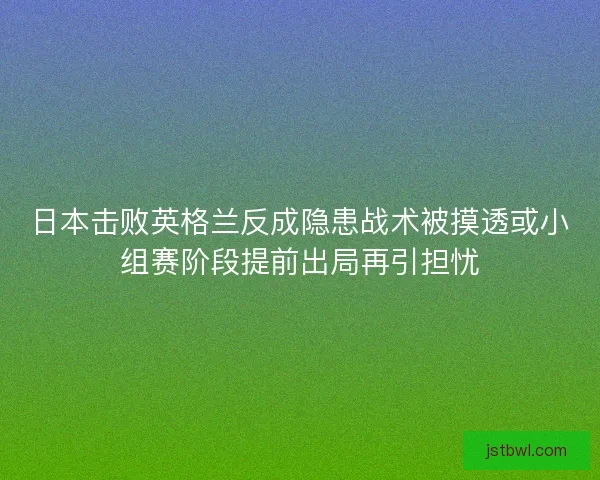 日本击败英格兰反成隐患战术被摸透或小组赛阶段提前出局再引担忧