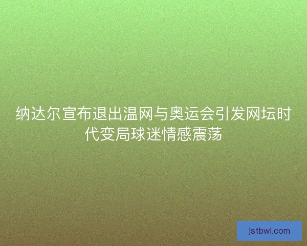 纳达尔宣布退出温网与奥运会引发网坛时代变局球迷情感震荡
