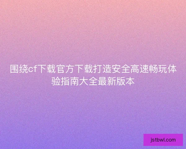 围绕cf下载官方下载打造安全高速畅玩体验指南大全最新版本