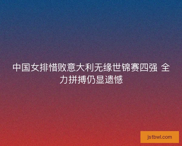 中国女排惜败意大利无缘世锦赛四强 全力拼搏仍显遗憾