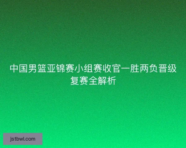 中国男篮亚锦赛小组赛收官一胜两负晋级复赛全解析