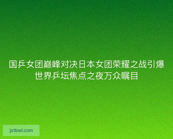 国乒女团巅峰对决日本女团荣耀之战引爆世界乒坛焦点之夜万众瞩目