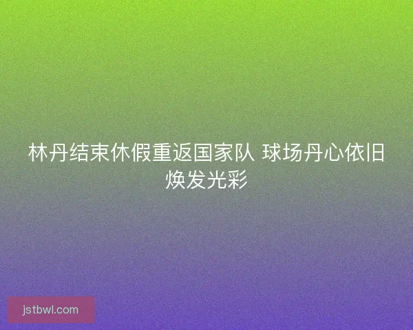 林丹结束休假重返国家队 球场丹心依旧焕发光彩 林丹结束休假重返国家队 球场丹心依旧焕发光彩
