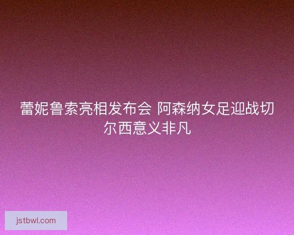 蕾妮鲁索亮相发布会 阿森纳女足迎战切尔西意义非凡