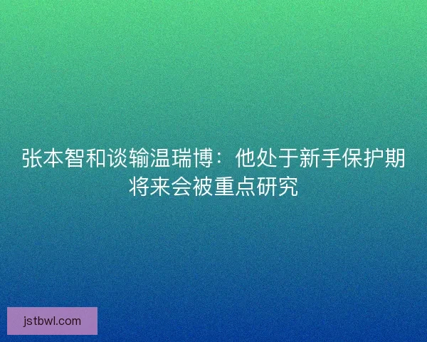 张本智和谈输温瑞博:他处于新手保护期将来会被重点研究 张本智和谈输温瑞博:他处于新手保护期将来会被重点研究
